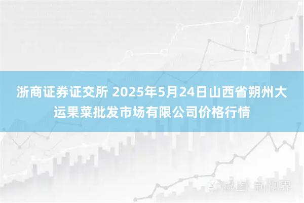 浙商证券证交所 2025年5月24日山西省朔州大运果菜批发市场有限公司价格行情