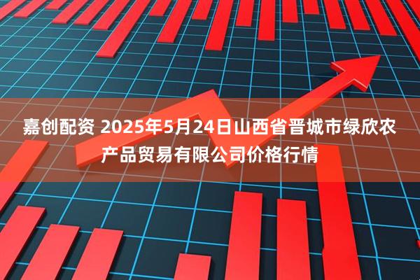嘉创配资 2025年5月24日山西省晋城市绿欣农产品贸易有限公司价格行情