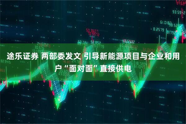 途乐证券 两部委发文 引导新能源项目与企业和用户“面对面”直接供电