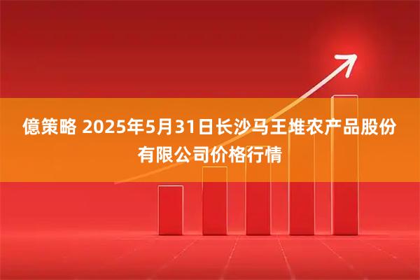 億策略 2025年5月31日长沙马王堆农产品股份有限公司价格行情