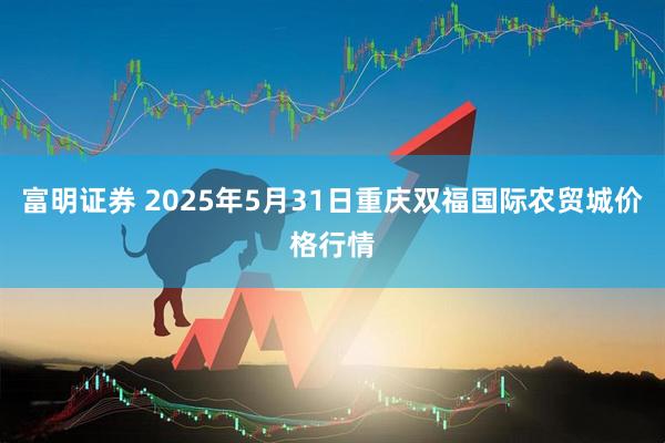 富明证券 2025年5月31日重庆双福国际农贸城价格行情