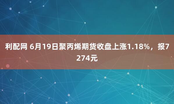 利配网 6月19日聚丙烯期货收盘上涨1.18%,报7274元