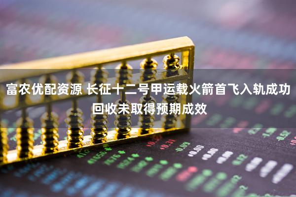 富农优配资源 长征十二号甲运载火箭首飞入轨成功 回收未取得预期成效