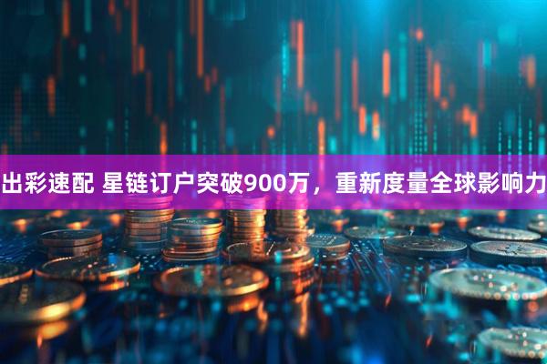 出彩速配 星链订户突破900万，重新度量全球影响力